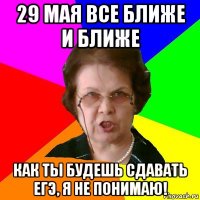 29 мая все ближе и ближе как ты будешь сдавать ЕГЭ, я не понимаю!