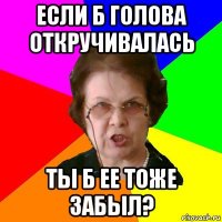 если б голова откручивалась ты б ее тоже забыл?