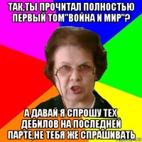 так,ты прочитал полностью первый том"война и мир"? а давай я спрошу тех дебилов на последней парте,не тебя же спрашивать