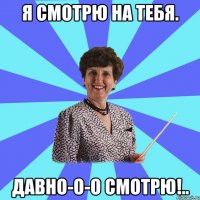 Я смотрю на тебя. Давно-о-о смотрю!..