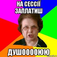 На сессії заплатиш ДУШООООЮЮ