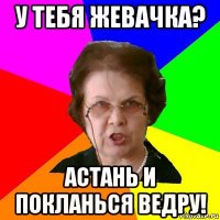 у тебя жевачка? астань и покланься ведру!