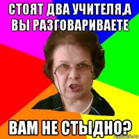 Стоят два учителя,а вы разговариваете Вам не стыдно?