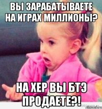 Вы зарабатываете на играх миллионы? На хер вы БТЭ продаете?!