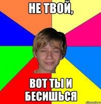 Не твой, вот ты и бесишься