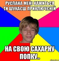 Руслана мені кажиться ти шукаєш приключєній на свою сахарну попку..