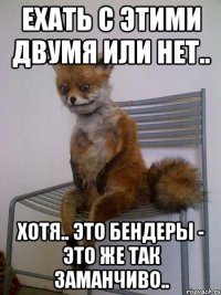 ЕХАТЬ С ЭТИМИ ДВУМЯ ИЛИ НЕТ.. ХОТЯ.. ЭТО БЕНДЕРЫ - ЭТО ЖЕ ТАК ЗАМАНЧИВО..