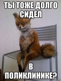 ты тоже долго сидел в поликлинике?