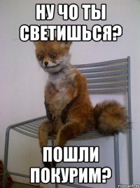 ну чо ты светишься? пошли покурим?