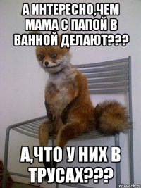 А интересно,чем мама с папой в ванной делают??? А,что у них в трусах???