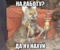 на работу? да ну нахуй