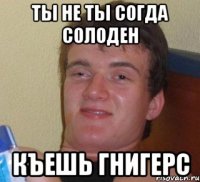 ты не ты согда солоден къешь гнигерс