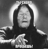 ты скоро проебешь!