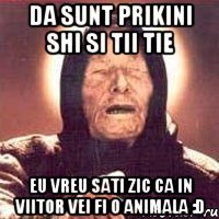 Da sunt prikini shi si tii tie eu vreu sati zic ca in viitor vei fi o animala :D