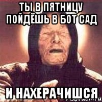 ты в пятницу пойдёшь в бот сад и нахерачишся