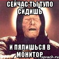 Сейчас ты тупо сидишь и пялишься в монитор
