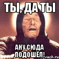 Ты, да ты ану сюда подошёл!