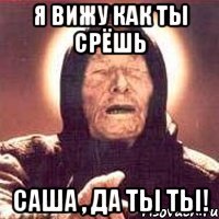 Я вижу как ты срёшь Саша , да ты ты!