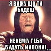 я вижу що ти будеш некем(у тебя будуть милони)
