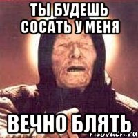 ТЫ БУДЕШЬ СОСАТЬ У МЕНЯ ВЕЧНО БЛЯТЬ
