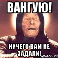 ВАНГУЮ! Ничего вам не задали!