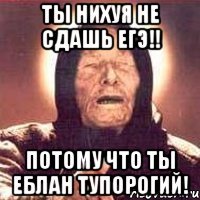 ты нихуя не сдашь ЕГЭ!! потому что ты еблан тупорогий!