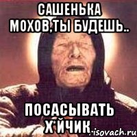 Сашенька Мохов,ты будешь.. посасывать х*йчик