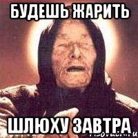 будешь жарить шлюху завтра