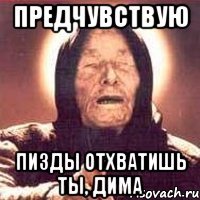 Предчувствую Пизды отхватишь ты, Дима