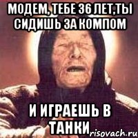 Модем, тебе 36 лет,ты сидишь за компом и играешь в танки