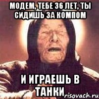 Модем, тебе 36 лет, ты сидишь за компом и играешь в танки