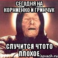 сегодня на корниенко и гринчук случится чтото плохое