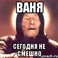 Ваня СЕГОДНЯ НЕ СМЕШНО