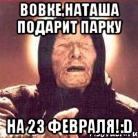 Вовке,Наташа подарит парку на 23 февраля!:D