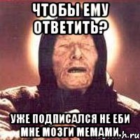 Чтобы ему ответить? Уже подписался не еби мне мозги мемами.
