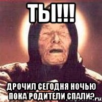 ТЫ!!! Дрочил сегодня ночью пока родители спали?