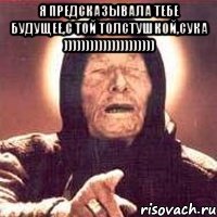 Я предсказывала тебе будущее,с той толстушкой,сука ))))))))))))))))))))) 