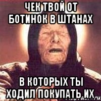 Чек твой от ботинок в штанах в которых ты ходил покупать их
