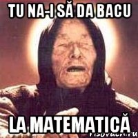 tu na-i să da bacu la Matematică