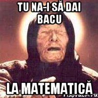 tu na-i să dai bacu la Matematică