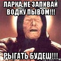 ЛАРКА,НЕ ЗАПИВАЙ ВОДКУ ПЫВОМ!!! РЫГАТЬ БУДЕШ!!!