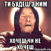 Ти будеш з ним хочеш чи не хочеш