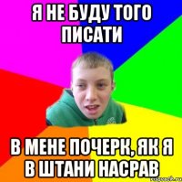 я не буду того писати в мене почерк, як я в штани насрав