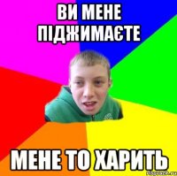 Ви мене піджимаєте мене то харить