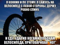 Я конник и по этому, я сажусь на велосипед с левой стороны, держу ровно спину, и еду, ударив ногами по бокам велосипеда, приговаривая "НО!"