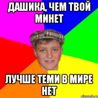 Дашика, чем твой минет Лучше теми в мире нет