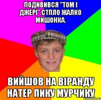 Подивився "Том і джері".Стпло жалко мишонка. Вийшов на віранду натер пику мурчику
