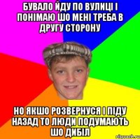 Бувало йду по вулиці і понімаю шо мені треба в другу сторону но якшо розвернуся і піду назад то люди подумають шо ДИБІЛ