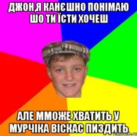 ДЖОН,Я КАНЄШНО ПОНІМАЮ ШО ТИ ЇСТИ ХОЧЕШ АЛЕ ММОЖЕ ХВАТИТЬ У МУРЧIКА ВІСКАС ПИЗДИТЬ