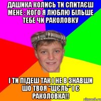 Дашика колись ти спитаєш мене : кого я люблю більше тебе чи раколовку І ти підеш так і не в знавши шо твоя "щєль" і є раколовка!!